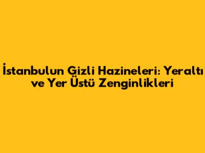 İstanbul'un Gizli Hazineleri: Yeraltı ve Yer Üstü Zenginlikleri