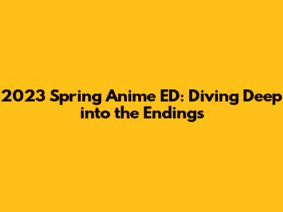 2023 Spring Anime ED: Diving Deep into the Endings