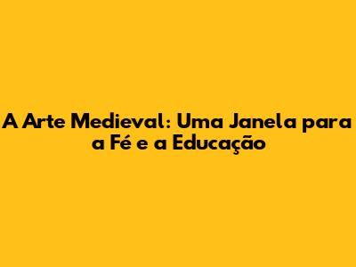 A Arte Medieval: Uma Janela para a Fé e a Educação