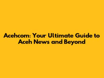 Acehcom: Your Ultimate Guide to Aceh News and Beyond