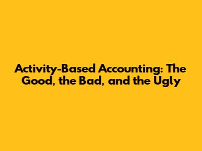 Activity-Based Accounting: The Good, the Bad, and the Ugly