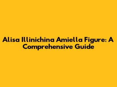 Alisa Illinichina Amiella Figure: A Comprehensive Guide