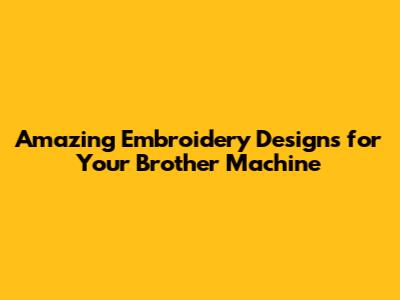 Amazing Embroidery Designs for Your Brother Machine