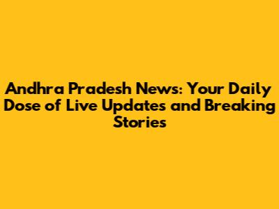 Andhra Pradesh News: Your Daily Dose of Live Updates and Breaking Stories