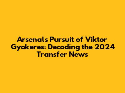 Arsenal's Pursuit of Viktor Gyokeres: Decoding the 2024 Transfer News