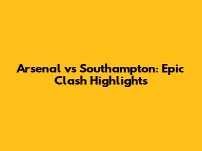 Arsenal vs Southampton: Epic Clash Highlights