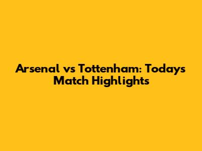 Arsenal vs Tottenham: Today's Match Highlights