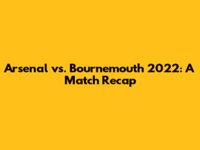 Arsenal vs. Bournemouth 2022: A Match Recap