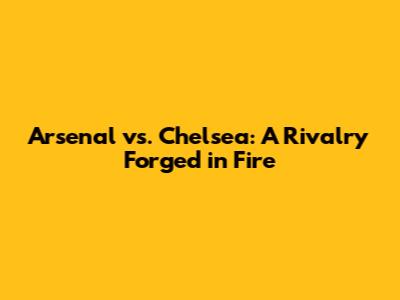 Arsenal vs. Chelsea: A Rivalry Forged in Fire