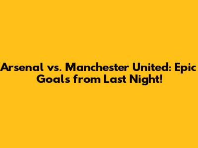 Arsenal vs. Manchester United: Epic Goals from Last Night!