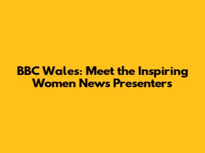 BBC Wales: Meet the Inspiring Women News Presenters