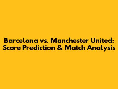 Barcelona vs. Manchester United: Score Prediction & Match Analysis
