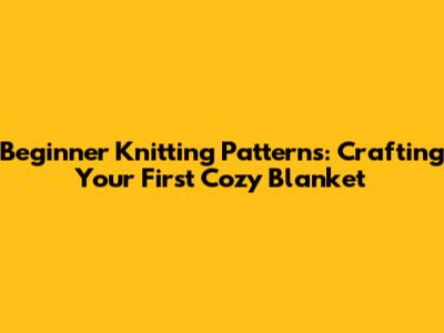 Beginner Knitting Patterns: Crafting Your First Cozy Blanket