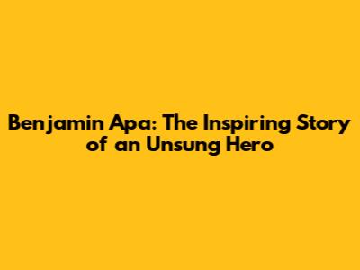 Benjamin Apa: The Inspiring Story of an Unsung Hero