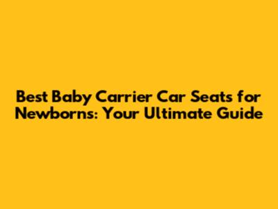 Best Baby Carrier Car Seats for Newborns: Your Ultimate Guide