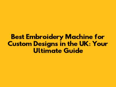 Best Embroidery Machine for Custom Designs in the UK: Your Ultimate Guide