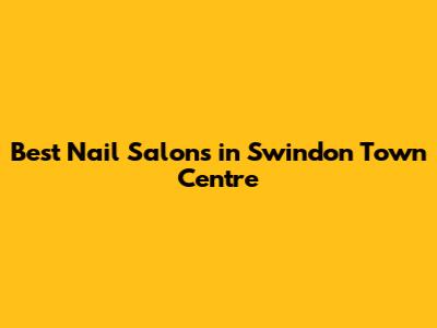 Best Nail Salons in Swindon Town Centre