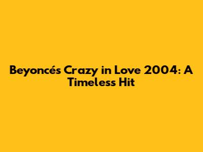 Beyoncé's 'Crazy in Love' 2004: A Timeless Hit