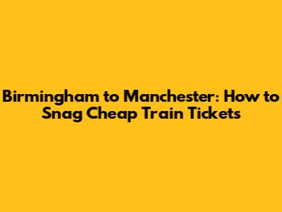 Birmingham to Manchester: How to Snag Cheap Train Tickets