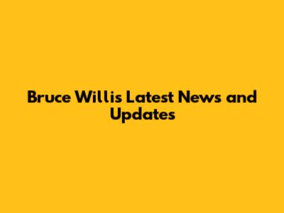 Bruce Willis' Latest News and Updates