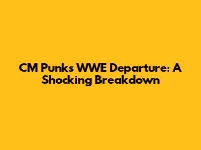 CM Punk's WWE Departure: A Shocking Breakdown