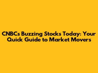 CNBC's Buzzing Stocks Today: Your Quick Guide to Market Movers