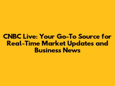 CNBC Live: Your Go-To Source for Real-Time Market Updates and Business News