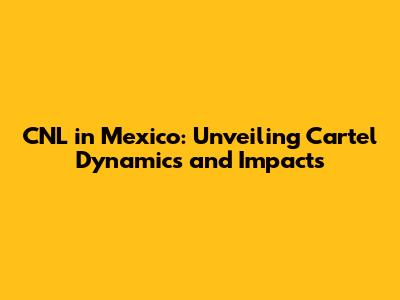 CNL in Mexico: Unveiling Cartel Dynamics and Impacts