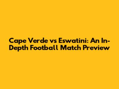 Cape Verde vs Eswatini: An In-Depth Football Match Preview
