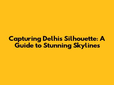 Capturing Delhi's Silhouette: A Guide to Stunning Skylines