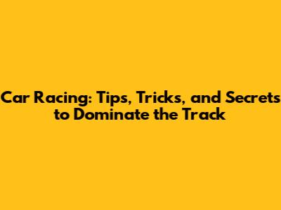 Car Racing: Tips, Tricks, and Secrets to Dominate the Track
