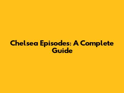 Chelsea Episodes: A Complete Guide