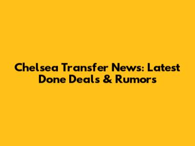 Chelsea Transfer News: Latest Done Deals & Rumors