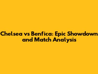 Chelsea vs Benfica: Epic Showdown and Match Analysis