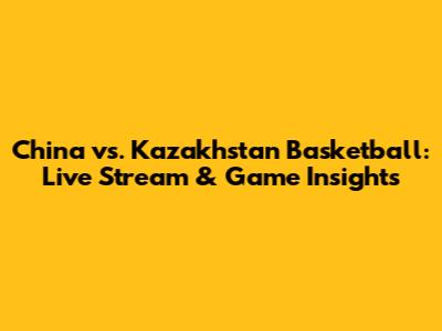 China vs. Kazakhstan Basketball: Live Stream & Game Insights