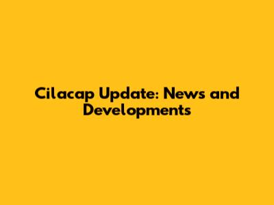 Cilacap Update: News and Developments