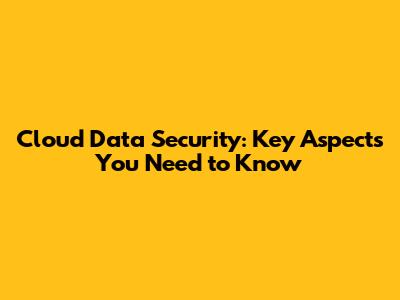 Cloud Data Security: Key Aspects You Need to Know