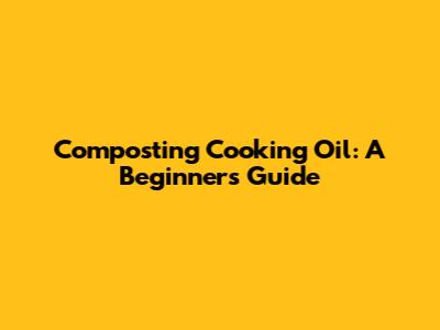 Composting Cooking Oil: A Beginner's Guide