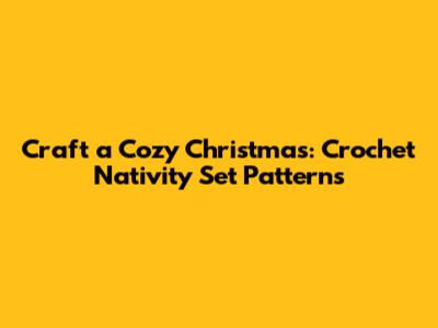 Craft a Cozy Christmas: Crochet Nativity Set Patterns