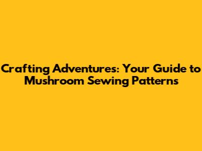 Crafting Adventures: Your Guide to Mushroom Sewing Patterns