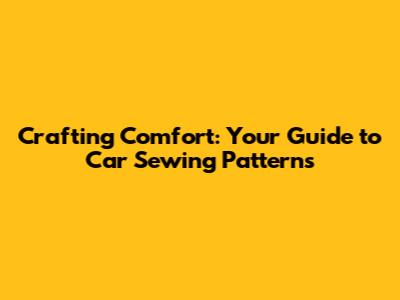 Crafting Comfort: Your Guide to Car Sewing Patterns