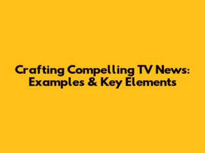 Crafting Compelling TV News: Examples & Key Elements