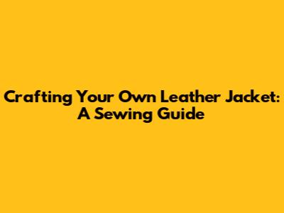 Crafting Your Own Leather Jacket: A Sewing Guide