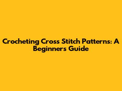 Crocheting Cross Stitch Patterns: A Beginner's Guide