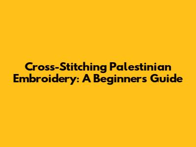 Cross-Stitching Palestinian Embroidery: A Beginner's Guide