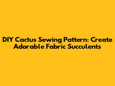 DIY Cactus Sewing Pattern: Create Adorable Fabric Succulents