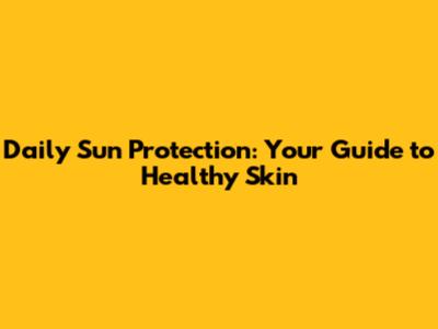 Daily Sun Protection: Your Guide to Healthy Skin
