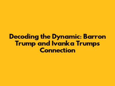 Decoding the Dynamic: Barron Trump and Ivanka Trump's Connection