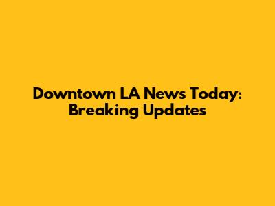 Downtown LA News Today: Breaking Updates