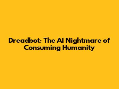 Dreadbot: The AI Nightmare of Consuming Humanity